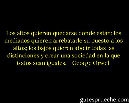 Los altos quieren quedarse donde están; los medianos quieren arrebatarle su puesto a los altos; los bajos quieren abolir todas las distinciones y crear una sociedad en la que todos sean iguales. - George Orwell