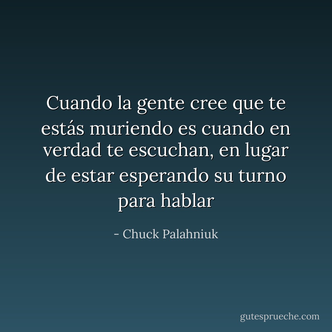 Cuando la gente cree que te estás muriendo es cuando en verdad te escuchan, en lugar de estar esperando su turno para hablar - Chuck Palahniuk