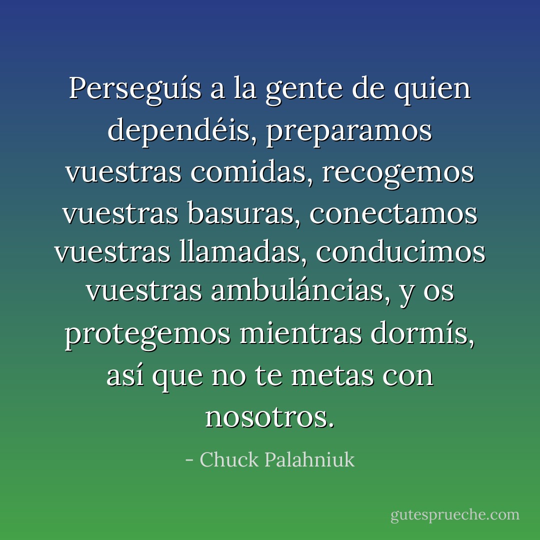 Perseguís a la gente de quien dependéis, preparamos vuestras comidas, recogemos vuestras basuras, conectamos vuestras llamadas, conducimos vuestras ambuláncias, y os protegemos mientras dormís, así que no te metas con nosotros. - Chuck Palahniuk