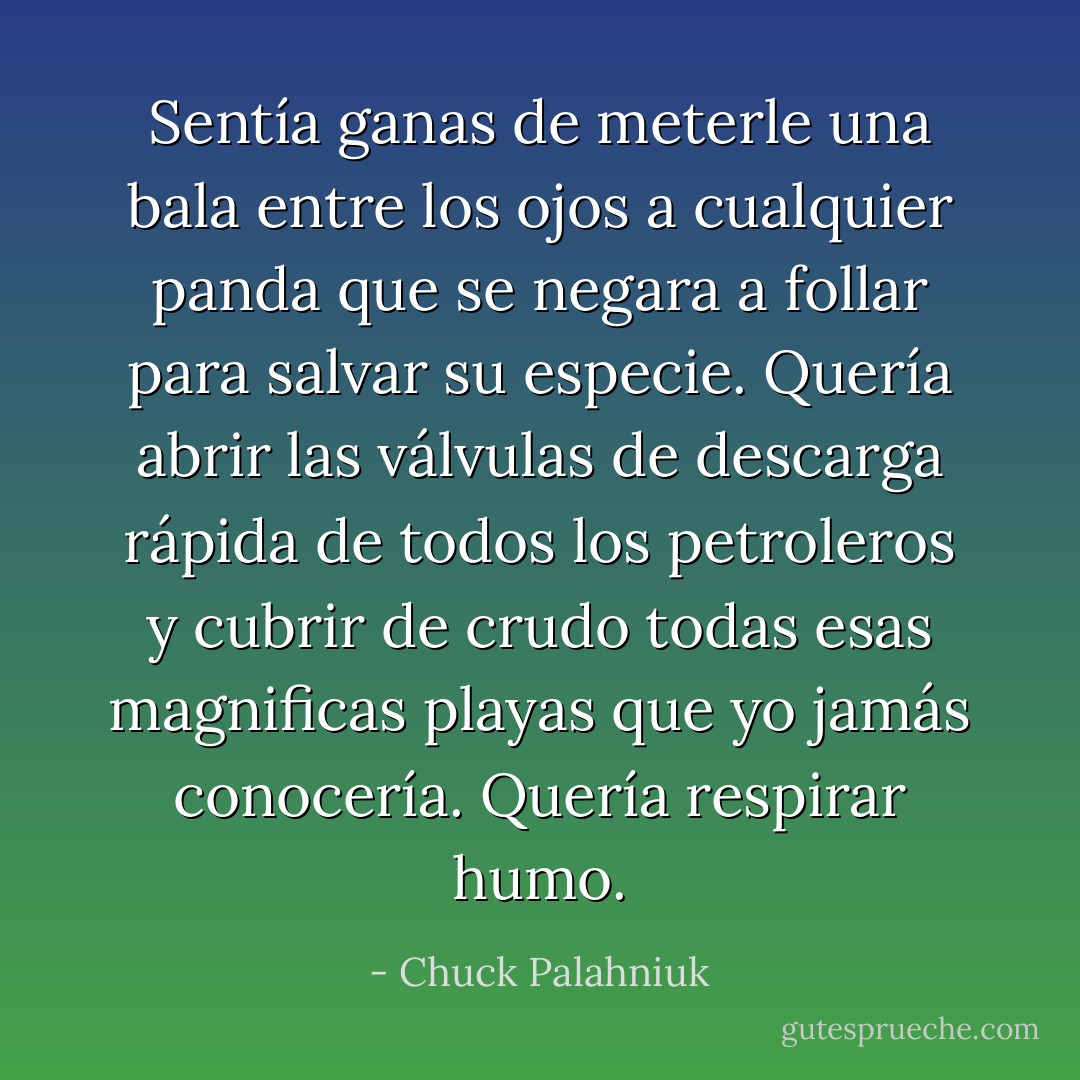 Sentía ganas de meterle una bala entre los ojos a cualquier panda que se negara a follar para salvar su especie. Quería abrir las válvulas de descarga rápida de todos los petroleros y cubrir de crudo todas esas magnificas playas que yo jamás conocería. Quería respirar humo. - Chuck Palahniuk