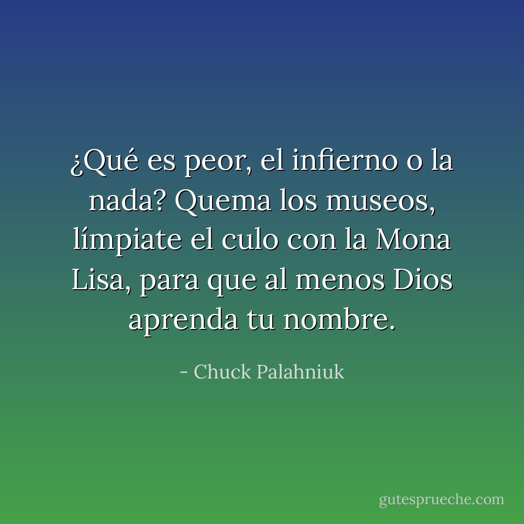 ¿Qué es peor, el infierno o la nada? Quema los museos, límpiate el culo con la Mona Lisa, para que al menos Dios aprenda tu nombre. - Chuck Palahniuk