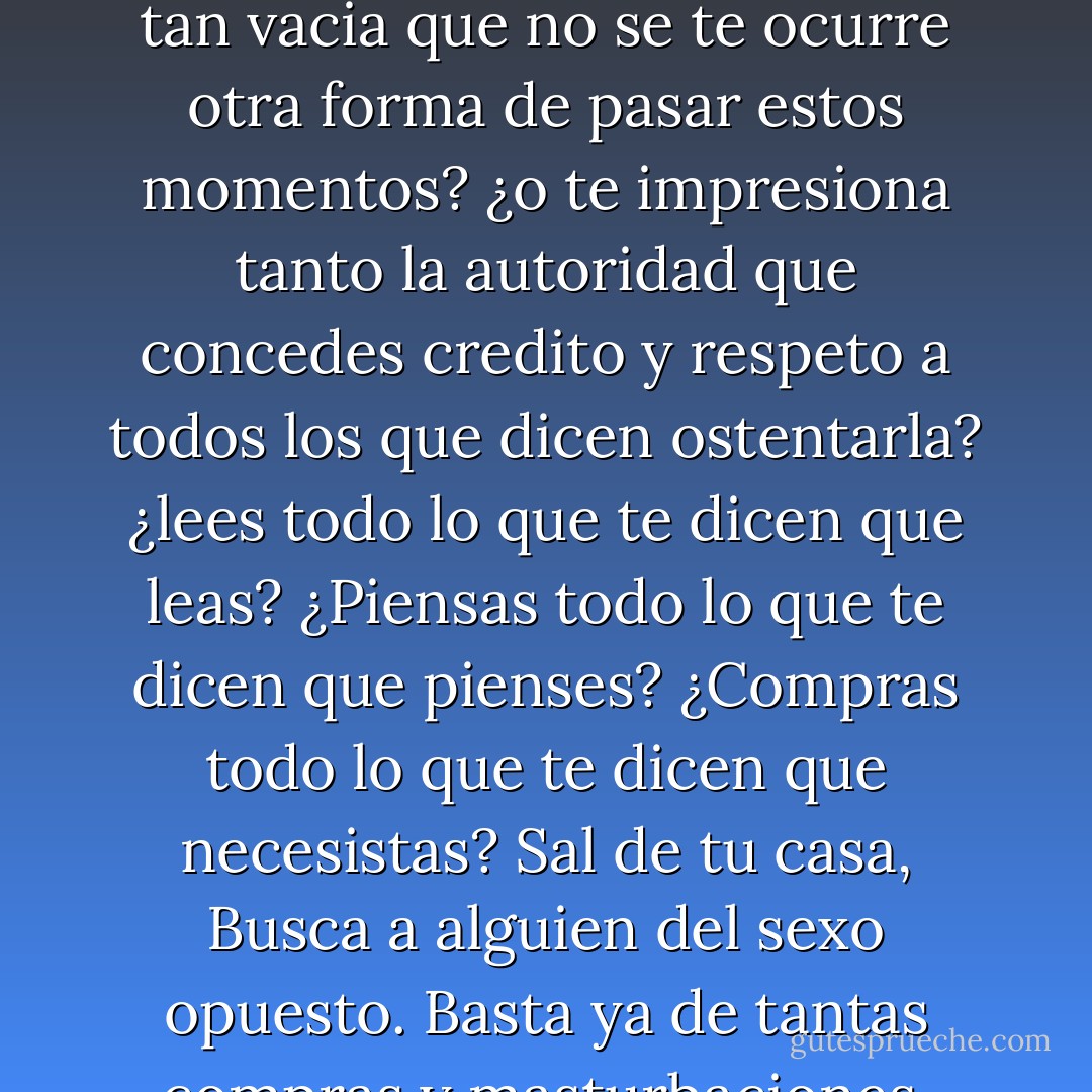 Si estás leyendo esto, el aviso va dirigido a ti. Cada palabra que leas de esta letra pequeña inútil, es un segundo menos de vida para ti. ¿No tienes otras cosas que hacer? ¿Tu vida esta tan vacia que no se te ocurre otra forma de pasar estos momentos? ¿o te impresiona tanto la autoridad que concedes credito y respeto a todos los que dicen ostentarla? ¿lees todo lo que te dicen que leas? ¿Piensas todo lo que te dicen que pienses? ¿Compras todo lo que te dicen que necesistas? Sal de tu casa, Busca a alguien del sexo opuesto. Basta ya de tantas compras y masturbaciones. Deja tu trabajo. Empieza a luchar. Demuestra que estás vivo. Si no reivindicas tu humanidad te convertirás en una estadística. Estás avisado... - Chuck Palahniuk