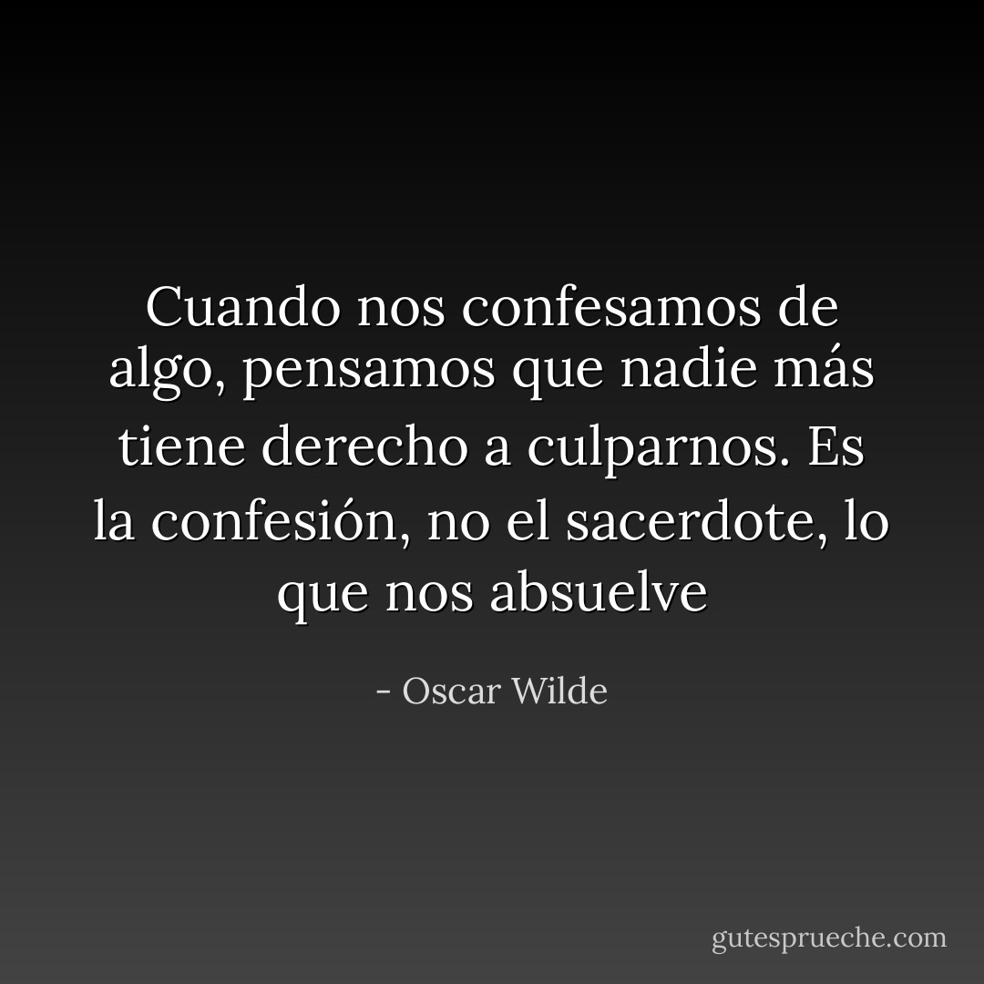 Cuando nos confesamos de algo, pensamos que nadie más tiene derecho a culparnos. Es la confesión, no el sacerdote, lo que nos absuelve - Oscar Wilde