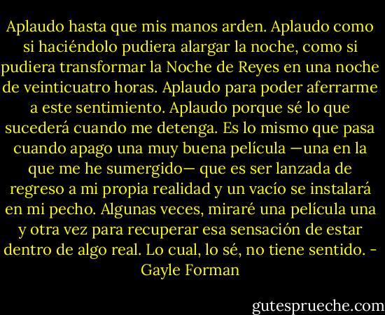 Aplaudo hasta que mis manos arden. Aplaudo como si haciéndolo pudiera alargar la noche, como si pudiera transformar la Noche de Reyes en una noche de veinticuatro horas. Aplaudo para poder aferrarme a este sentimiento. Aplaudo porque sé lo que sucederá cuando me detenga. Es lo mismo que pasa cuando apago una muy buena película —una en la que me he sumergido— que es ser lanzada de regreso a mi propia realidad y un vacío se instalará en mi pecho. Algunas veces, miraré una película una y otra vez para recuperar esa sensación de estar dentro de algo real. Lo cual, lo sé, no tiene sentido. - Gayle Forman