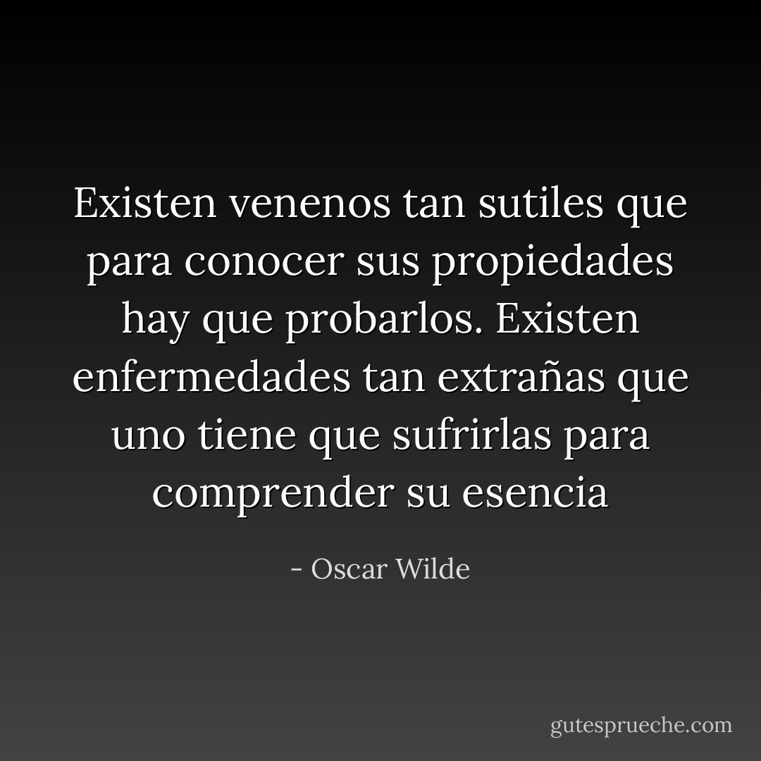Existen venenos tan sutiles que para conocer sus propiedades hay que probarlos. Existen enfermedades tan extrañas que uno tiene que sufrirlas para comprender su esencia - Oscar Wilde