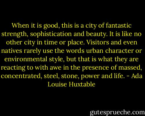 When it is good, this is a city of fantastic strength, sophistication and beauty. It is like no other city in time or place. Visitors and even natives rarely use the words urban character or environmental style, but that is what they are reacting to with awe in the presence of massed, concentrated, steel, stone, power and life. - Ada Louise Huxtable