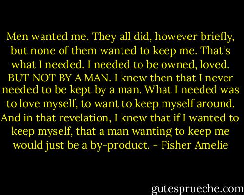 Men wanted me. They all did, however briefly, but none of them wanted to keep me. That's what I needed. I needed to be owned, loved. BUT NOT BY A MAN. I knew then that I never needed to be kept by a man. What I needed was to love myself, to want to keep myself around. And in that revelation, I knew that if I wanted to keep myself, that a man wanting to keep me would just be a by-product. - Fisher Amelie