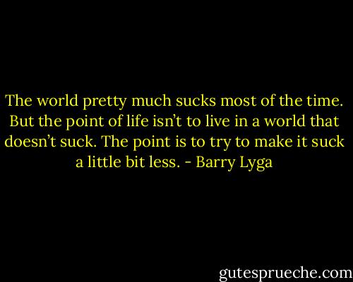 The world pretty much sucks most of the time. But the point of life isn’t to live in a world that doesn’t suck. The point is to try to make it suck a little bit less. - Barry Lyga