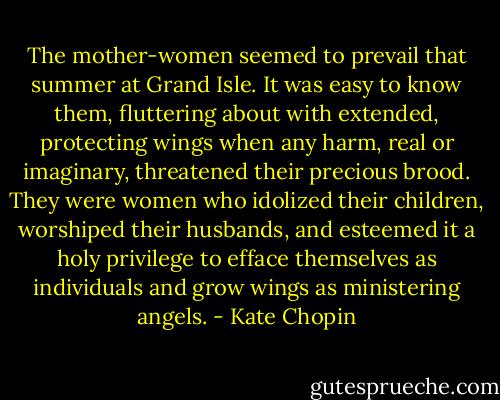 The mother-women seemed to prevail that summer at Grand Isle. It was easy to know them, fluttering about with extended, protecting wings when any harm, real or imaginary, threatened their precious brood. They were women who idolized their children, worshiped their husbands, and esteemed it a holy privilege to efface themselves as individuals and grow wings as ministering angels. - Kate Chopin