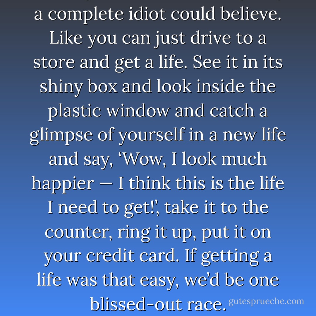 Getting a life’ is something only a complete idiot could believe. Like you can just drive to a store and get a life. See it in its shiny box and look inside the plastic window and catch a glimpse of yourself in a new life and say, ‘Wow, I look much happier — I think this is the life I need to get!’, take it to the counter, ring it up, put it on your credit card. If getting a life was that easy, we’d be one blissed-out race. - John Green