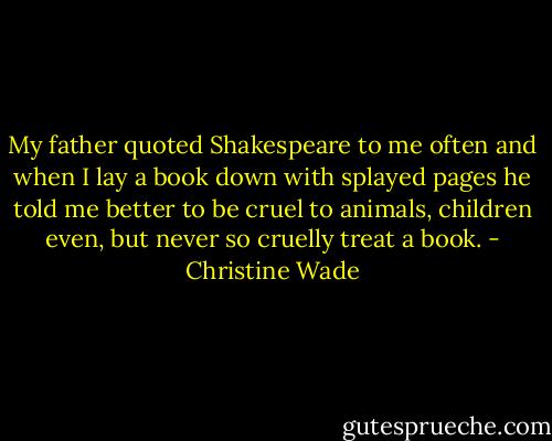 My father quoted Shakespeare to me often and when I lay a book down with splayed pages he told me better to be cruel to animals, children even, but never so cruelly treat a book. - Christine Wade