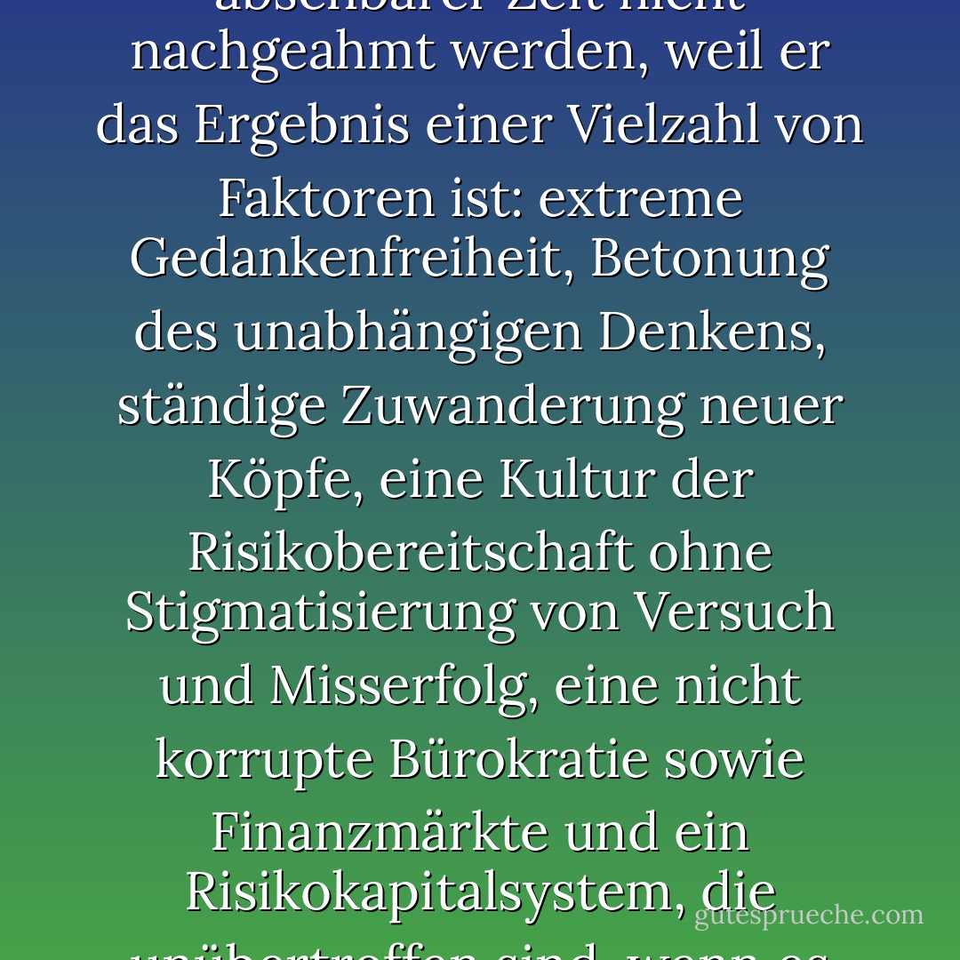 Amerika ist der größte Innovationsmotor, den es je gegeben hat, und er kann in absehbarer Zeit nicht nachgeahmt werden, weil er das Ergebnis einer Vielzahl von Faktoren ist: extreme Gedankenfreiheit, Betonung des unabhängigen Denkens, ständige Zuwanderung neuer Köpfe, eine Kultur der Risikobereitschaft ohne Stigmatisierung von Versuch und Misserfolg, eine nicht korrupte Bürokratie sowie Finanzmärkte und ein Risikokapitalsystem, die unübertroffen sind, wenn es darum geht, neue Ideen in globale Produkte umzusetzen. - Thomas L. Friedman<