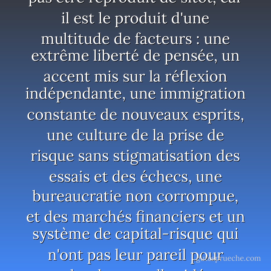 L'Amérique est le plus grand moteur d'innovation qui ait jamais existé, et il ne pourra pas être reproduit de sitôt, car il est le produit d'une multitude de facteurs : une extrême liberté de pensée, un accent mis sur la réflexion indépendante, une immigration constante de nouveaux esprits, une culture de la prise de risque sans stigmatisation des essais et des échecs, une bureaucratie non corrompue, et des marchés financiers et un système de capital-risque qui n'ont pas leur pareil pour prendre de nouvelles idées et les transformer en produits mondiaux. - Thomas L. Friedman