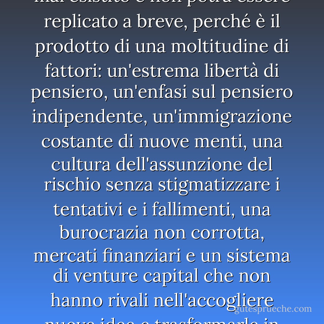 L'America è il più grande motore di innovazione che sia mai esistito e non potrà essere replicato a breve, perché è il prodotto di una moltitudine di fattori: un'estrema libertà di pensiero, un'enfasi sul pensiero indipendente, un'immigrazione costante di nuove menti, una cultura dell'assunzione del rischio senza stigmatizzare i tentativi e i fallimenti, una burocrazia non corrotta, mercati finanziari e un sistema di venture capital che non hanno rivali nell'accogliere nuove idee e trasformarle in prodotti globali. - Thomas L. Friedman