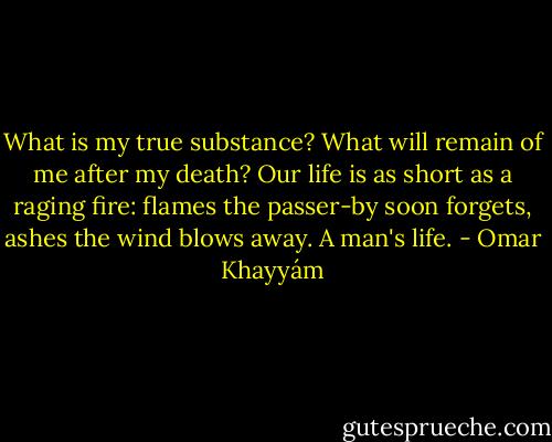 What is my true substance?<br />What will remain of me after my death?<br />Our life is as short as a raging fire:<br />flames the passer-by soon forgets,<br />ashes the wind blows away.<br />A man's life. - Omar Khayyám