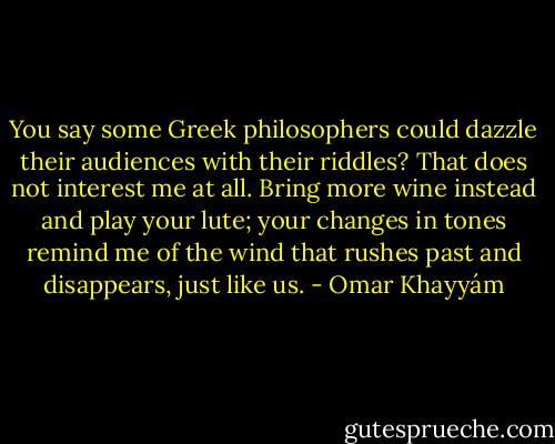 You say some Greek philosophers could dazzle their audiences<br />with their riddles? That does not interest me at all. Bring<br />more wine instead and play your lute; your changes in tones<br />remind me of the wind that rushes past and disappears,<br />just like us. - Omar Khayyám