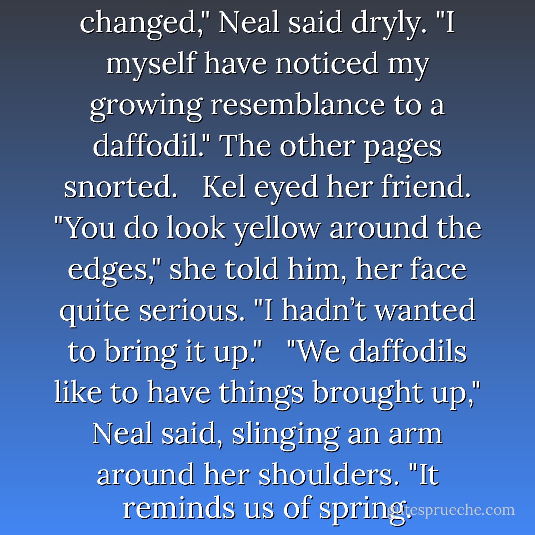 I suppose he could have changed," Neal said dryly. "I myself have noticed my growing resemblance to a daffodil." The other pages snorted. <br /><br />Kel eyed her friend. "You do look yellow around the edges," she told him, her face quite serious. "I hadn’t wanted to bring it up." <br /><br />"We daffodils like to have things brought up," Neal said, slinging an arm around her shoulders. "It reminds us of spring. - Tamora Pierce