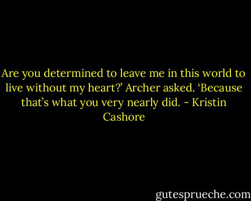 Are you determined to leave me in this world to live without my heart?’ Archer asked. ‘Because that’s what you very nearly did. - Kristin Cashore