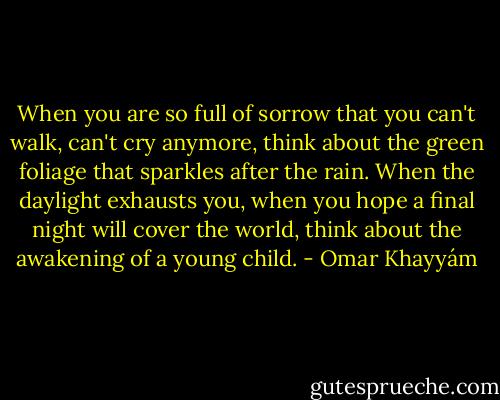 When you are so full of sorrow<br />that you can't walk, can't cry anymore,<br />think about the green foliage that sparkles after<br />the rain. When the daylight exhausts you, when<br />you hope a final night will cover the world,<br />think about the awakening of a young child. - Omar Khayyám
