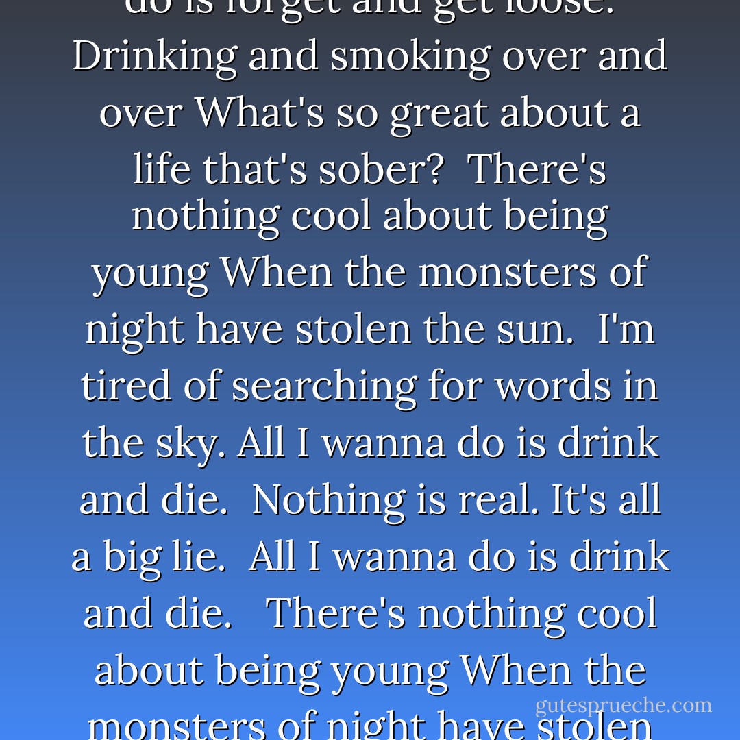 What is this thing you call substance abuse? <br />All I wanna do is forget and get loose.<br />Drinking and smoking over and over<br />What's so great about a life that's sober?<br /><br />There's nothing cool about being young<br />When the monsters of night have stolen the sun.<br /><br />I'm tired of searching for words in the sky.<br />All I wanna do is drink and die. <br />Nothing is real. It's all a big lie. <br />All I wanna do is drink and die. <br /><br />There's nothing cool about being young<br />When the monsters of night have stolen the sun. - Benjamin Alire Sáenz