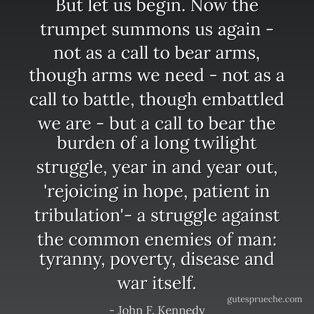 But let us begin. Now the trumpet summons us again - not as a call to bear arms, though arms we need - not as a call to battle, though embattled we are - but a call to bear the burden of a long twilight struggle, year in and year out, 'rejoicing in hope, patient in tribulation'- a struggle against the common enemies of man: tyranny, poverty, disease and war itself. - John F. Kennedy