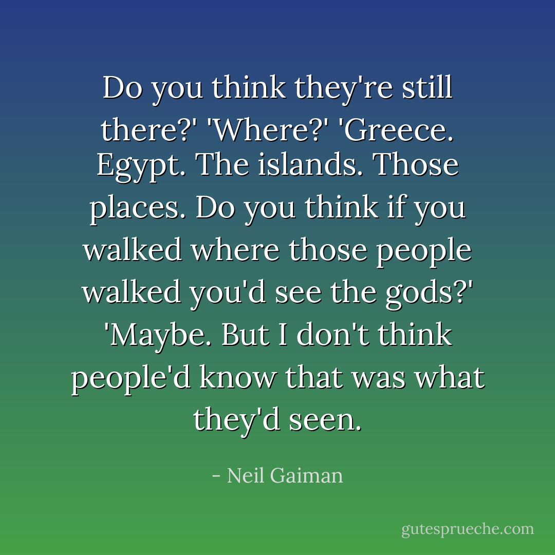 Do you think they're still there?'<br />'Where?'<br />'Greece. Egypt. The islands. Those places. Do you think if you walked where those people walked you'd see the gods?'<br />'Maybe. But I don't think people'd know that was what they'd seen. - Neil Gaiman