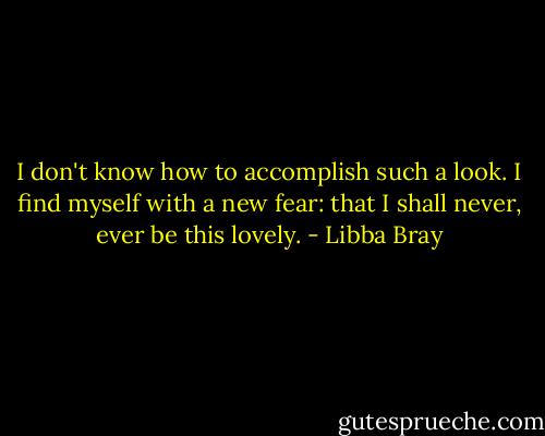 I don't know how to accomplish such a look. I find myself with a new fear: that I shall never, ever be this lovely. - Libba Bray
