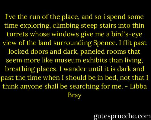 I've the run of the place, and so i spend some time exploring, climbing steep stairs into thin turrets whose windows give me a bird's-eye view of the land surrounding Spence. I flit past locked doors and dark, paneled rooms that seem more like museum exhibits than living, breathing places. I wander until it is dark and past the time when I should be in bed, not that I think anyone shall be searching for me. - Libba Bray