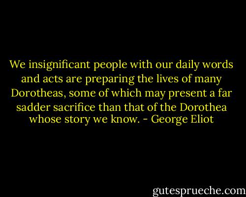 We insignificant people with our daily words and acts are preparing the lives of many Dorotheas, some of which may present a far sadder sacrifice than that of the Dorothea whose story we know. - George Eliot