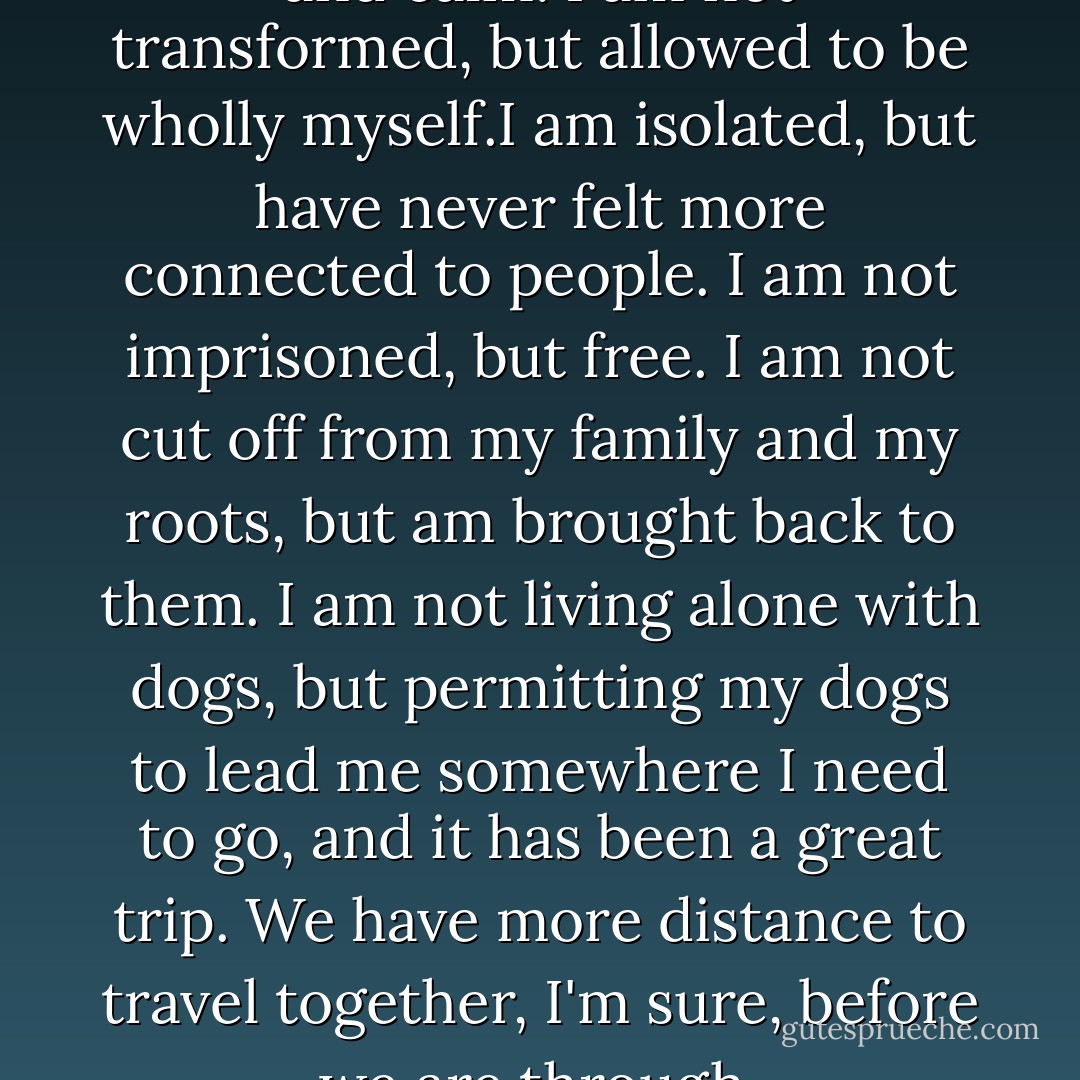 I am not mad here, but clear and calm. I am not transformed, but allowed to be wholly myself.I am isolated, but have never felt more connected to people. I am not imprisoned, but free. I am not cut off from my family and my roots, but am brought back to them. I am not living alone with dogs, but permitting my dogs to lead me somewhere I need to go, and it has been a great trip. We have more distance to travel together, I'm sure, before we are through. - Jon Katz