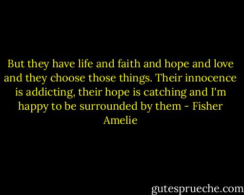 But they have life and faith and hope and love and they choose those things. Their innocence is addicting, their hope is catching and I'm happy to be surrounded by them - Fisher Amelie