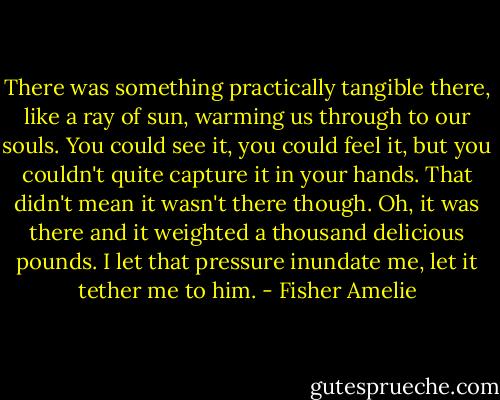 There was something practically tangible there, like a ray of sun, warming us through to our souls. You could see it, you could feel it, but you couldn't quite capture it in your hands. That didn't mean it wasn't there though. Oh, it was there and it weighted a thousand delicious pounds. I let that pressure inundate me, let it tether me to him. - Fisher Amelie