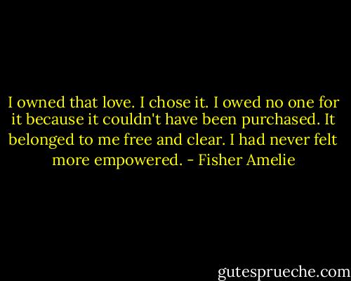I owned that love. I chose it. I owed no one for it because it couldn't have been purchased. It belonged to me free and clear. I had never felt more empowered. - Fisher Amelie
