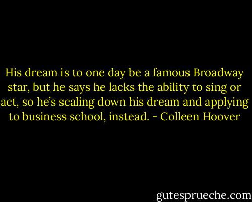 His dream is to one day be a famous Broadway star, but he says he lacks the ability to sing or act, so he’s scaling down his dream and applying to business school, instead. - Colleen Hoover