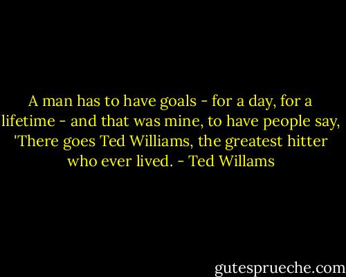 A man has to have goals - for a day, for a lifetime - and that was mine, to have people say, 'There goes Ted Williams, the greatest hitter who ever lived. - Ted Willams