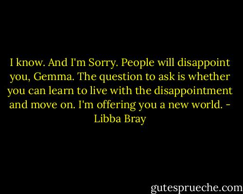 I know. And I'm Sorry. People will disappoint you, Gemma. The question to ask is whether you can learn to live with the disappointment and move on. I'm offering you a new world. - Libba Bray