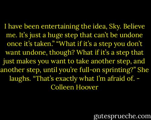 I have been entertaining the idea, Sky. Believe me. It’s just a huge step that can’t be undone once it’s taken.”<br />“What if it’s a step you don’t<br />want undone, though? What if it’s a step that just makes you want to take another step, and another step, until you’re full-on sprinting?”<br />She laughs. “That’s exactly what I’m afraid of. - Colleen Hoover