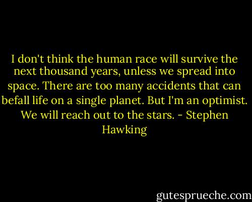 I don't think the human race will survive the next thousand years, unless we spread into space. There are too many accidents that can befall life on a single planet. But I'm an optimist. We will reach out to the stars. - Stephen Hawking