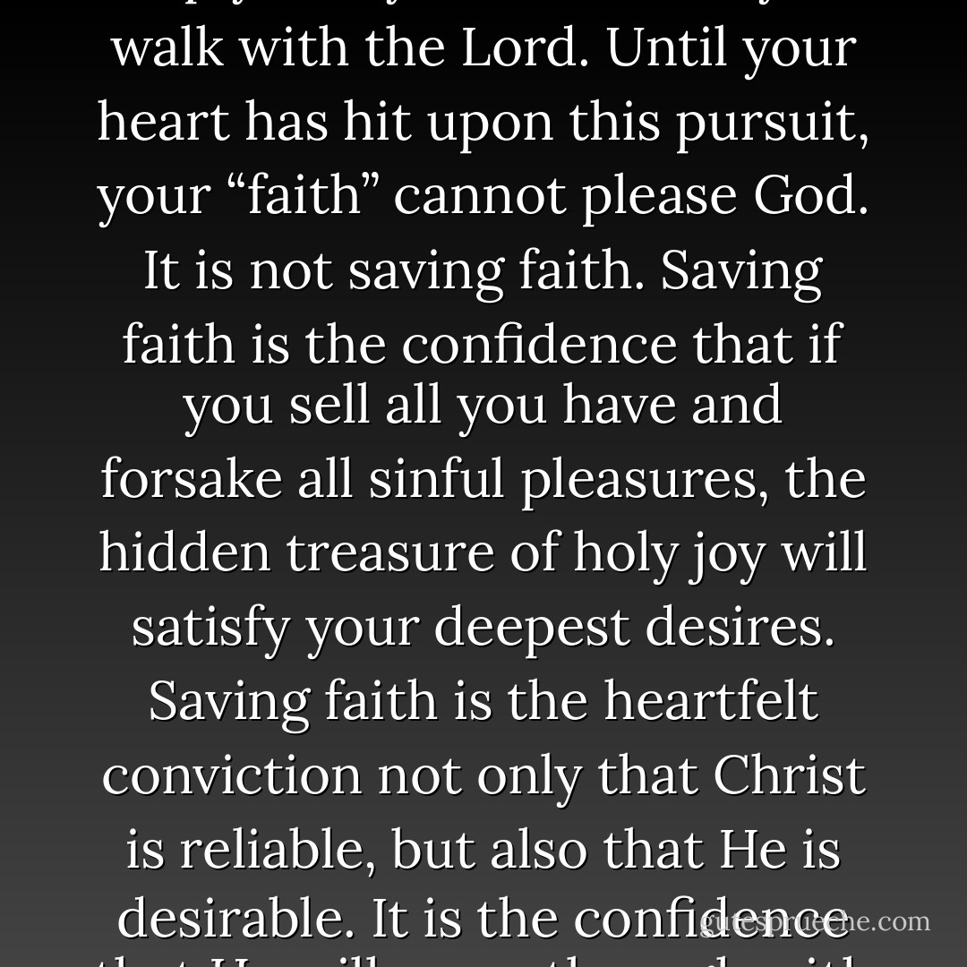 The pursuit of joy in God is not optional. It is not an “extra” that a person might grow into after he comes to faith. It is not simply a way to “enhance” your walk with the Lord. Until your heart has hit upon this pursuit, your “faith” cannot please God. It is not saving faith. Saving faith is the confidence that if you sell all you have and forsake all sinful pleasures, the hidden treasure of holy joy will satisfy your deepest desires. Saving faith is the heartfelt conviction not only that Christ is reliable, but also that He is desirable. It is the confidence that He will come through with His promises and that what He promises is more to be desired than all the world. - John      Piper