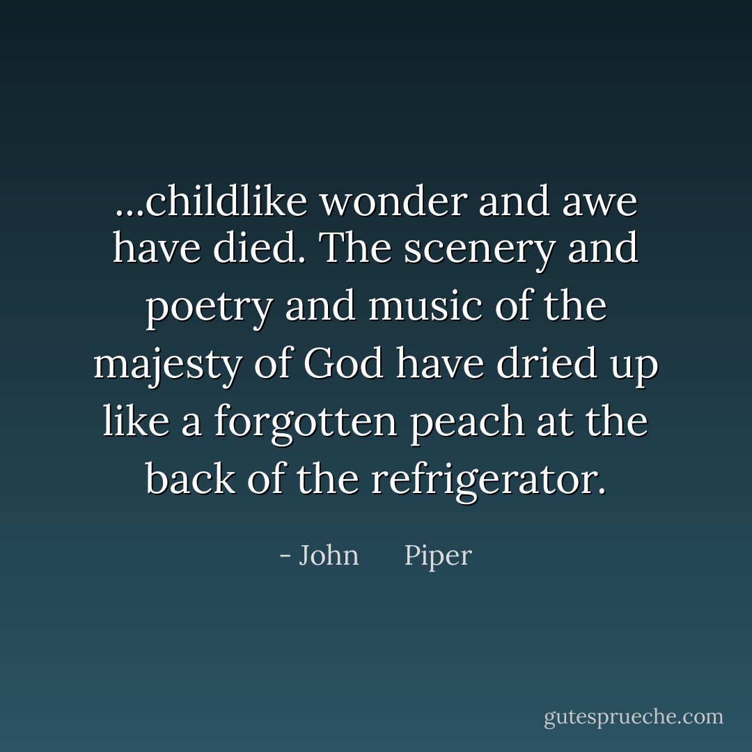 ...childlike wonder and awe have died. The scenery and poetry and music of the majesty of God have dried up like a forgotten peach at the back of the refrigerator. - John      Piper