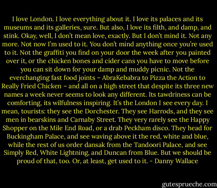 I love London. I love everything about it. I love its palaces and its museums and its galleries, sure. But also, I love its filth, and damp, and stink. Okay, well, I don’t mean love, exactly. But I don’t mind it. Not any more. Not now I’m used to it. You don’t mind anything once you’re used to it. Not the graffiti you find on your door the week after you painted over it, or the chicken bones and cider cans you have to move before you can sit down for your damp and muddy picnic. Not the everchanging fast food joints – AbraKebabra to Pizza the Action to Really Fried Chicken – and all on a high street that despite its three new names a week never seems to look any different. Its tawdriness can be comforting, its wilfulness inspiring. It’s the London I see every day. I mean, tourists: they see the Dorchester. They see Harrods, and they see men in bearskins and Carnaby Street. They very rarely see the Happy Shopper on the Mile End Road, or a drab Peckham disco. They head for Buckingham Palace, and see waving above it the red, white and blue, while the rest of us order dansak from the Tandoori Palace, and see Simply Red, White Lightning, and Duncan from Blue. But we should be proud of that, too. Or, at least, get used to it. - Danny Wallace