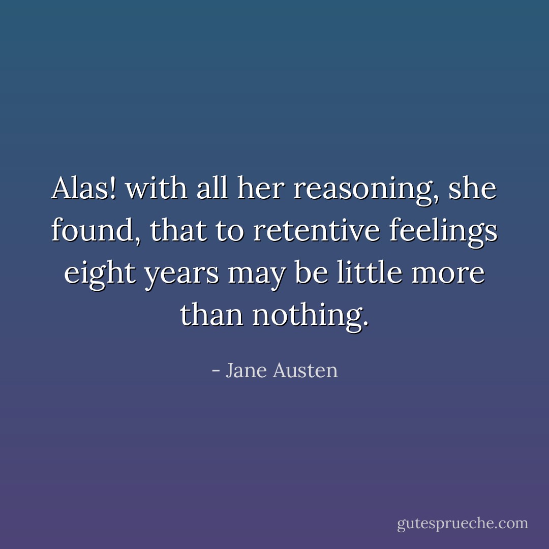 Alas! with all her reasoning, she found, that to retentive feelings eight years may be little more than nothing. - Jane Austen