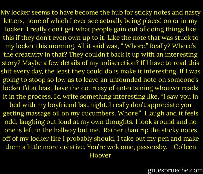 My locker seems to have become the hub for sticky notes and nasty letters, none of which I ever see actually being placed on or in my locker. I really don’t get what people gain out of doing things like this if they don’t even own up to it.<br />Like the note that was stuck to my locker this morning. All it said was, “<br />Whore.”<br />Really? Where’s the creativity in that? They couldn’t back it up with an interesting story? Maybe a few details of my indiscretion? If I have to read this shit every day, the least they could do is make it interesting. If I was going to stoop so low as to leave an unfounded note on someone’s locker,I’d at least have the courtesy of entertaining whoever reads it in the process. I’d write something interesting like, “I saw you in bed with my boyfriend last night. I really don’t appreciate you getting massage oil on my cucumbers. Whore.” <br />I laugh and it feels odd, laughing out loud at my own thoughts. I look around and no one is left in the hallway but me. <br />Rather than rip the sticky notes off of my locker like I probably should, I take out my pen and make them a little more creative. You’re welcome, passersby. - Colleen Hoover