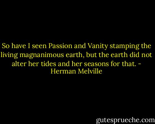 So have I seen Passion and Vanity stamping the living magnanimous earth, but the earth did not alter her tides and her seasons for that. - Herman Melville