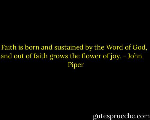 Faith is born and sustained by the Word of God, and out of faith grows the flower of joy. - John      Piper