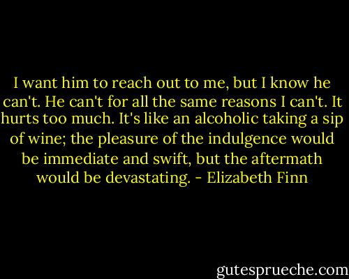 I want him to reach out to me, but I know he can't. He can't for all the same reasons I can't. It hurts too much. It's like an alcoholic taking a sip of wine; the pleasure of the indulgence would be immediate and swift, but the aftermath would be devastating. - Elizabeth Finn