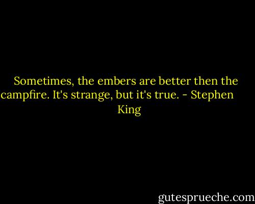 Sometimes, the embers are better then the campfire. It's strange, but it's true. - Stephen         King