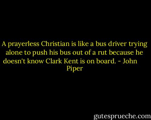 A prayerless Christian is like a bus driver trying alone to push his bus out of a rut because he doesn't know Clark Kent is on board. - John      Piper