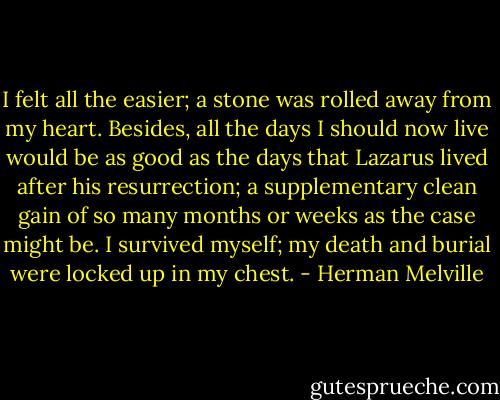I felt all the easier; a stone was rolled away from my heart. Besides, all the days I should now live would be as good as the days that Lazarus lived after his resurrection; a supplementary clean gain of so many months or weeks as the case might be. I survived myself; my death and burial were locked up in my chest. - Herman Melville