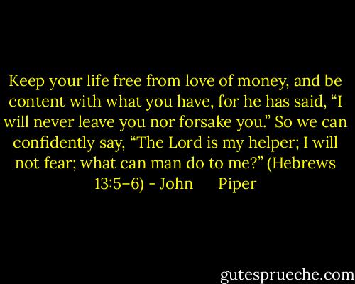 Keep your life free from love of money, and be content with what you have, for he has said, “I will never leave you nor forsake you.” So we can confidently say, “The Lord is my helper; I will not fear; what can man do to me?” (Hebrews 13:5–6) - John      Piper